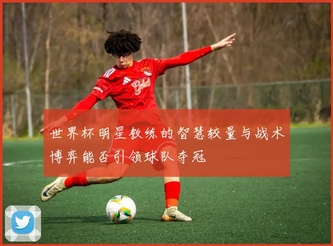 世界杯明星教练的智慧较量与战术博弈能否引领球队夺冠