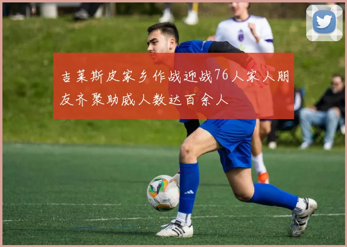 吉莱斯皮家乡作战迎战76人家人朋友齐聚助威人数达百余人