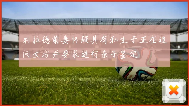 利拉德前妻怀疑其有私生子正在追问女方并要求进行亲子鉴定