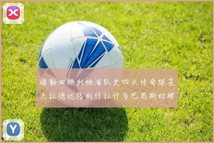 福勒回顾利物浦队史四大传奇球星杰拉德达格利什拉什与巴恩斯的辉煌成就