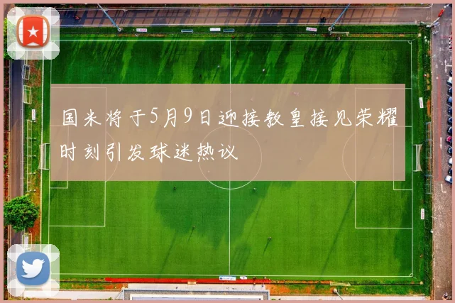 国米将于5月9日迎接教皇接见荣耀时刻引发球迷热议