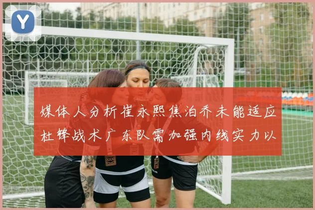媒体人分析崔永熙焦泊乔未能适应杜锋战术广东队需加强内线实力以提升竞争力