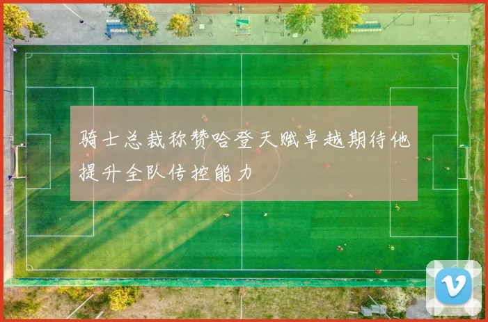骑士总裁称赞哈登天赋卓越期待他提升全队传控能力